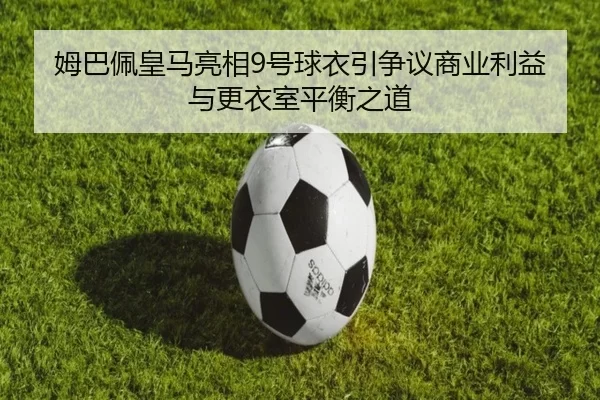 姆巴佩皇马亮相9号球衣引争议商业利益与更衣室平衡之道
